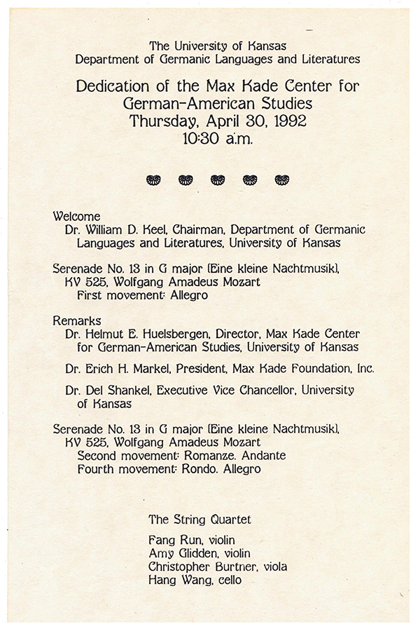 The University of Kansas Department of Germanic Languages and Literatures Dedication of the Max Kade Center for German-American Studies. Welcome Thursday, April 30, 1992 10=30 a.m . • Dr. William D. Keel. Chairman. Department of Germanic Languages and Literatures, University of Kansas Serenade No. 13 in G maior [Eine kleine Nachtmusik1. K\? 525. Wolf gang Amadeus Mozart First movement= Allegro Remarks Dr. Helmut E. Huelsbergen. Director. Max Kade Center for German-American Studies. University of Kansas Dr. Erich H. Markel. President. Max Kade Foundation. Inc. Dr. Del Shankel. Executive Vice Chancellor. University of Kansas • Serenade No. 13 in G major [Eine kleine Nachtmusikl. K\? 525. Wolf gang Amadeus Mozart Second movement= Romanze. Andante Fourth movement= Rondo. Allegro • The String Quartet Fang Run. Violin Am~ Glidden. Violin · Christopher Burtner. Viola Hang Wang, cello