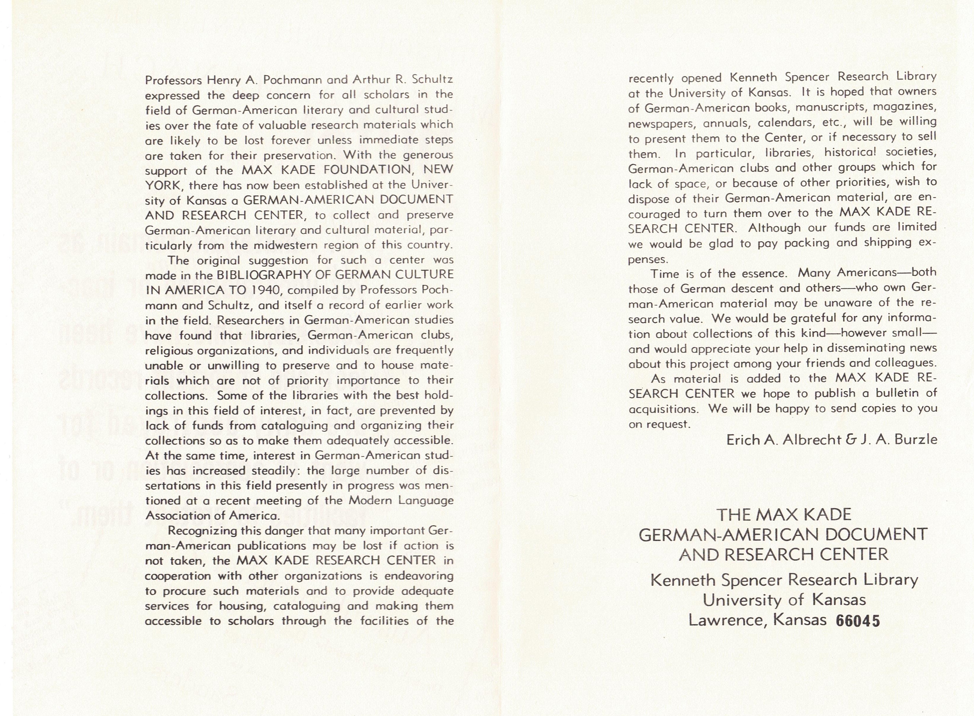 Professors Henry A. Pochmonn and Arthur R. Schultz expressed the deep concern for all scholars in the field of Germon-American literary and cultural studies over the fate of valuable research materials which ore likely to be lost forever unless immediate steps ore token for their preservation. With the generous support of the MAX KADE FOUNDATION, NEW YORK, there hos now been established at the University of Kansas a GERMAN-AMERICAN DOCUMENT AND RESEARCH CENTER, to collect and preserve Germon-American literary and cultural material, particularly from the midwestern region of this country. The original suggestion for such a center was mode in the BIBLIOGRAPHY OF GERMAN CULTURE IN AMERICA TO 1940, compiled by Professors Pochmonn and Schultz, and itself a record of earlier work in the field. Researchers in German-American studies hove found that libraries, German-American clubs, religious organizations, and individuals ore frequently unable or unwilling to preserve and to house materials which ore not of priority importance to their collections. Some of the libraries with the best holdings in this field of interest, in fact, are prevented by lock of funds from cataloguing and organizing their collections so as to make them adequately accessible. At the some time, interest in German-American studies hos increased steadily: the large number of dissertations in this field presently in progress was mentioned at a recent meeting of the Modern Language Association of America. Recognizing this danger that many important German- American publications may be lost if action is not token, the MAX KADE RESEARCH CENTER in cooperation with other organizations is endeavoring to procure such materials and to provide adequate services for housing, cataloguing and making them accessible to scholars through the facilities of the recently opened Kenneth Spencer Research Library at the University of Kansas. It is hoped that owners of German-American books, manuscripts, magazines, newspapers, annuals, calendars, etc., will be willing to present them to the Center, or if necessary to sell them. In particular, libraries, historical societies, German-American clubs and other groups which for lock of space, or because of other priorities, wish to dispose of their German-American material, ore encouraged to turn them over to the MAX KADE RESEARCH CENTER. Although our funds ore limited we would be glad to pay pocking and shipping expenses. Time is of the essence. Many Americans-both those of German descent and others-who own German- American material may be unaware of the research value. We would be grateful for any information about collections of this kind-however small and would appreciate your help in disseminating news about this project among your friends and colleagues. As material is added to the MAX KADE RESEARCH CENTER we hope to publish a bulletin of acquisitions. We will be happy to send copies to you on request. Erich A . Albrecht & J. A. Burzle